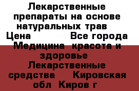 Лекарственные препараты на основе натуральных трав. › Цена ­ 3 600 - Все города Медицина, красота и здоровье » Лекарственные средства   . Кировская обл.,Киров г.